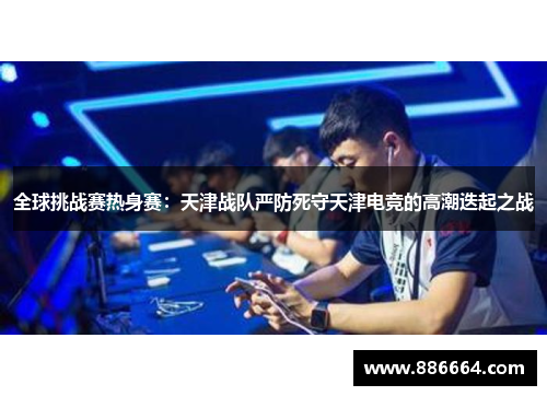 全球挑战赛热身赛：天津战队严防死守天津电竞的高潮迭起之战