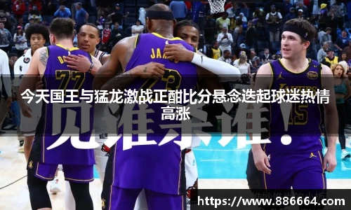 今天国王与猛龙激战正酣比分悬念迭起球迷热情高涨